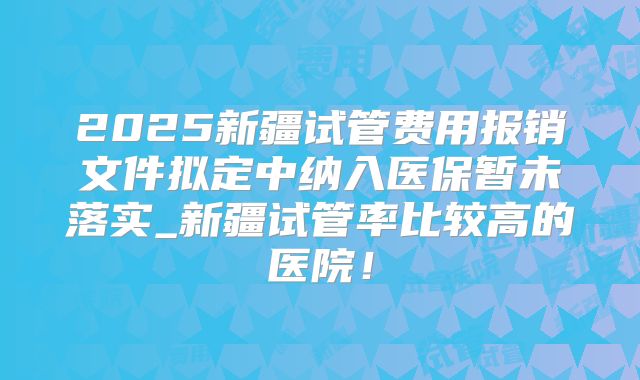 2025新疆试管费用报销文件拟定中纳入医保暂未落实_新疆试管率比较高的医院！