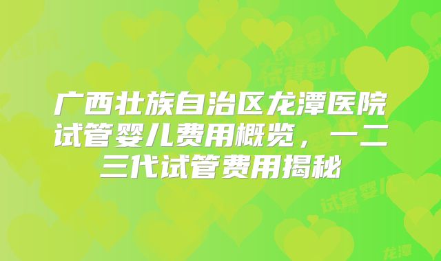 广西壮族自治区龙潭医院试管婴儿费用概览，一二三代试管费用揭秘