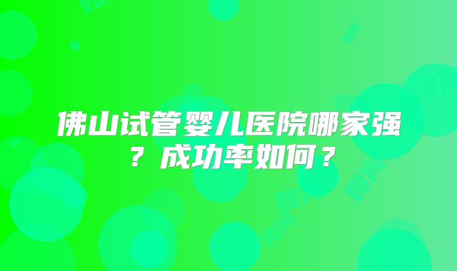 佛山试管婴儿医院哪家强？成功率如何？