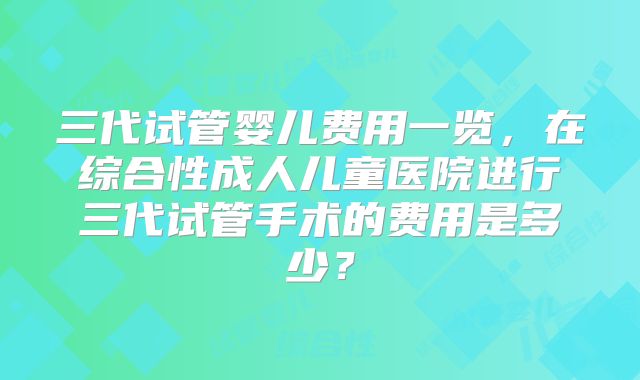 三代试管婴儿费用一览，在综合性成人儿童医院进行三代试管手术的费用是多少？