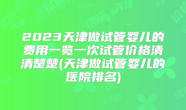 2023天津做试管婴儿的费用一览一次试管价格清清楚楚(天津做试管婴儿的医院排名)