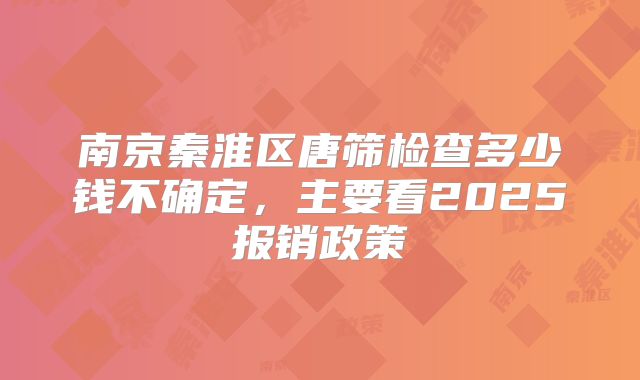 南京秦淮区唐筛检查多少钱不确定，主要看2025报销政策