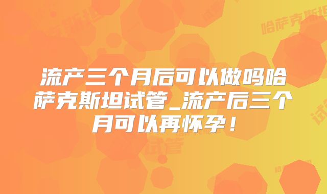 流产三个月后可以做吗哈萨克斯坦试管_流产后三个月可以再怀孕！