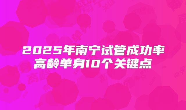 2025年南宁试管成功率高龄单身10个关键点