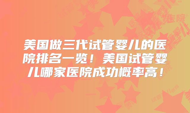 美国做三代试管婴儿的医院排名一览！美国试管婴儿哪家医院成功概率高！