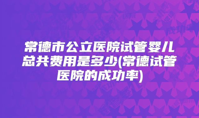 常德市公立医院试管婴儿总共费用是多少(常德试管医院的成功率)