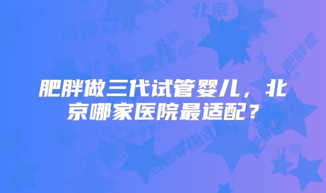 肥胖做三代试管婴儿，北京哪家医院最适配？