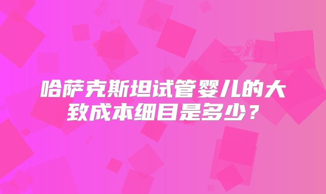 哈萨克斯坦试管婴儿的大致成本细目是多少？