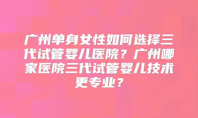 广州单身女性如何选择三代试管婴儿医院？广州哪家医院三代试管婴儿技术更专业？