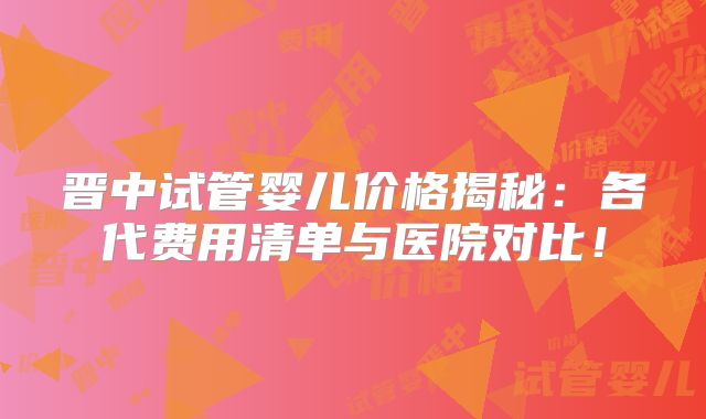 晋中试管婴儿价格揭秘：各代费用清单与医院对比！
