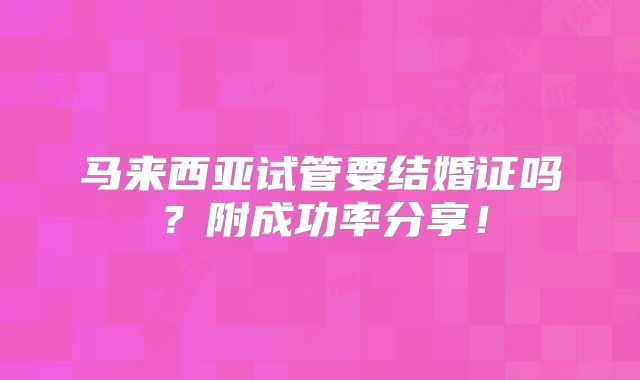 马来西亚试管要结婚证吗?附成功率分享!