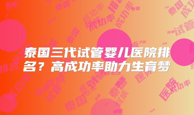 泰国三代试管婴儿医院排名?高成功率助力生育梦