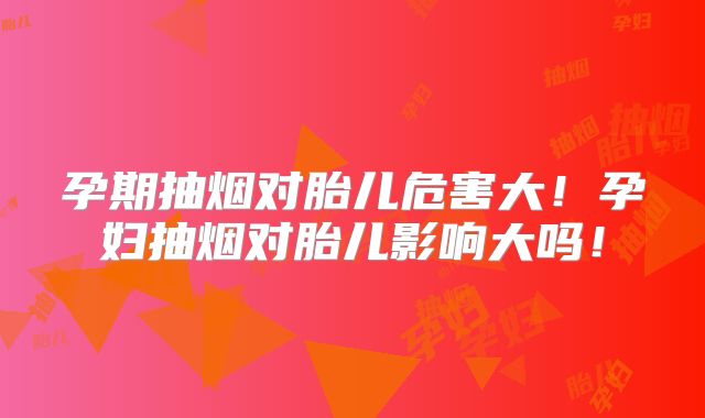 孕期抽烟对胎儿危害大！孕妇抽烟对胎儿影响大吗！