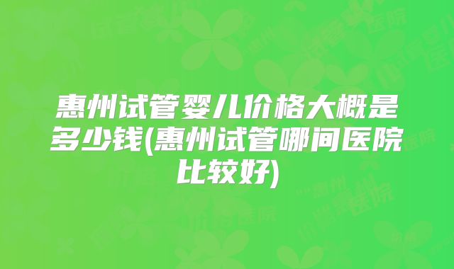 惠州试管婴儿价格大概是多少钱(惠州试管哪间医院比较好)