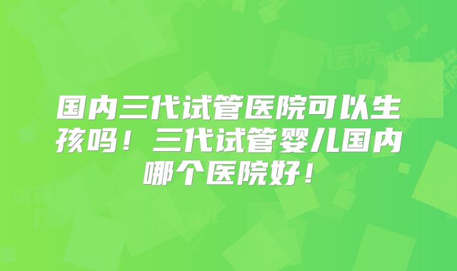 国内三代试管医院可以生孩吗!三代试管婴儿国内哪个医院好!
