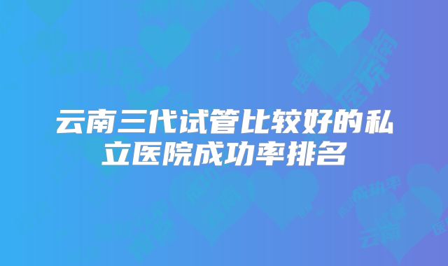 云南三代试管比较好的私立医院成功率排名