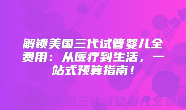 解锁美国三代试管婴儿全费用:从医疗到生活,一站式预算指南!