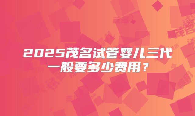 2025茂名试管婴儿三代一般要多少费用？