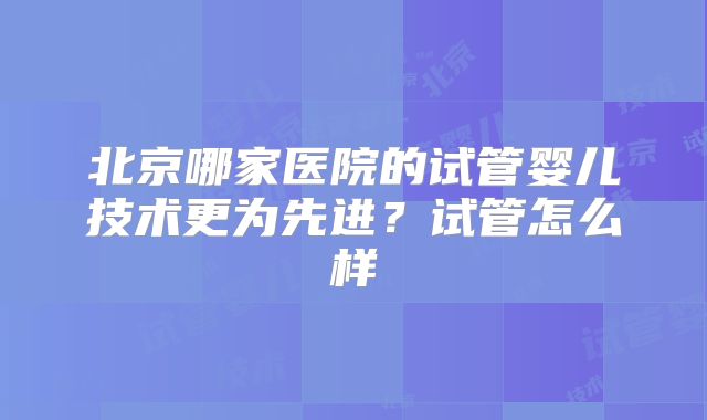北京哪家医院的试管婴儿技术更为先进?试管怎么样