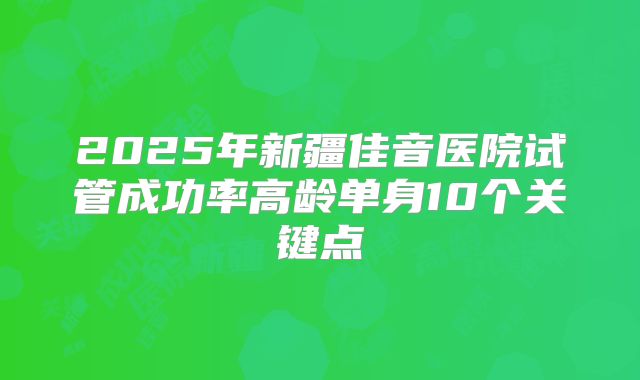 2025年新疆佳音医院试管成功率高龄单身10个关键点