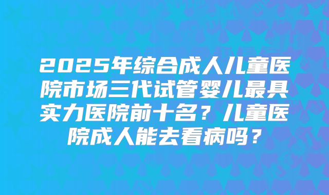 2025年综合成人儿童医院市场三代试管婴儿最具实力医院前十名？儿童医院成人能去看病吗？