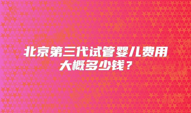 北京第三代试管婴儿费用大概多少钱？