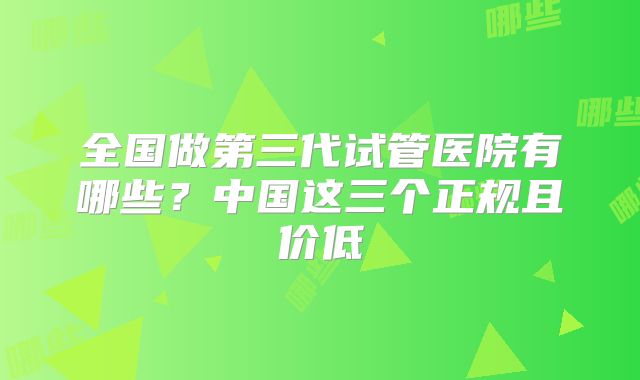全国做第三代试管医院有哪些？中国这三个正规且价低