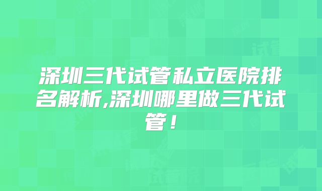 深圳三代试管私立医院排名解析,深圳哪里做三代试管！