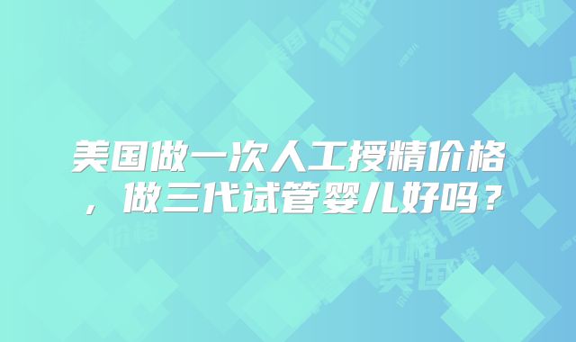 美国做一次人工授精价格，做三代试管婴儿好吗？