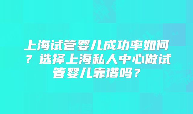 上海试管婴儿成功率如何？选择上海私人中心做试管婴儿靠谱吗？