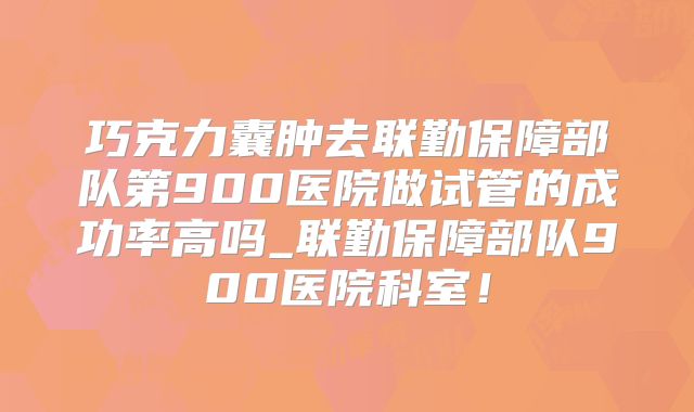 巧克力囊肿去联勤保障部队第900医院做试管的成功率高吗_联勤保障部队900医院科室！