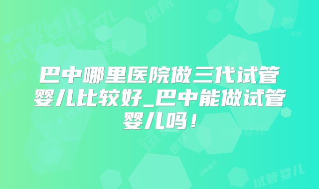 巴中哪里医院做三代试管婴儿比较好_巴中能做试管婴儿吗！