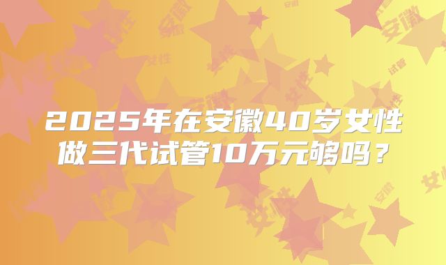 2025年在安徽40岁女性做三代试管10万元够吗？
