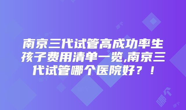 南京三代试管高成功率生孩子费用清单一览,南京三代试管哪个医院好？！