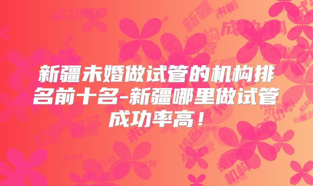 新疆未婚做试管的机构排名前十名-新疆哪里做试管成功率高!