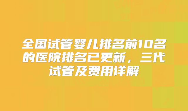 全国试管婴儿排名前10名的医院排名已更新，三代试管及费用详解
