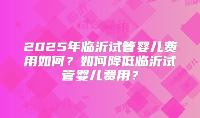 2025年临沂试管婴儿费用如何？如何降低临沂试管婴儿费用？