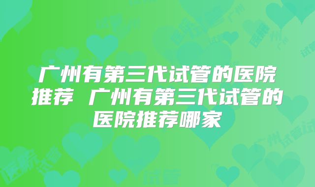 广州有第三代试管的医院推荐 广州有第三代试管的医院推荐哪家
