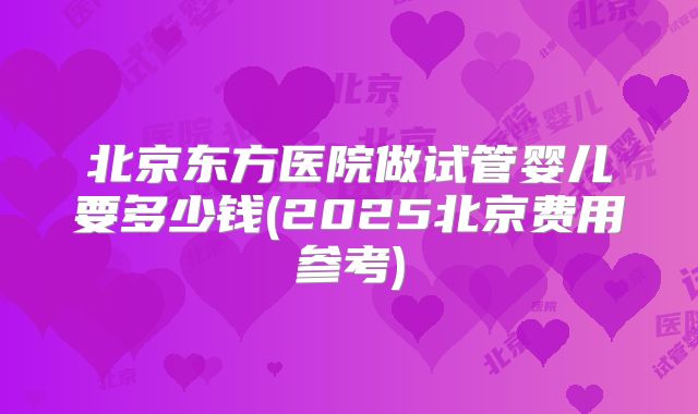 北京东方医院做试管婴儿要多少钱(2025北京费用参考)