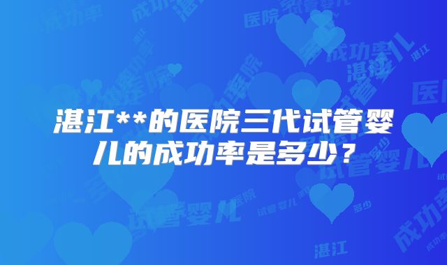 湛江**的医院三代试管婴儿的成功率是多少？