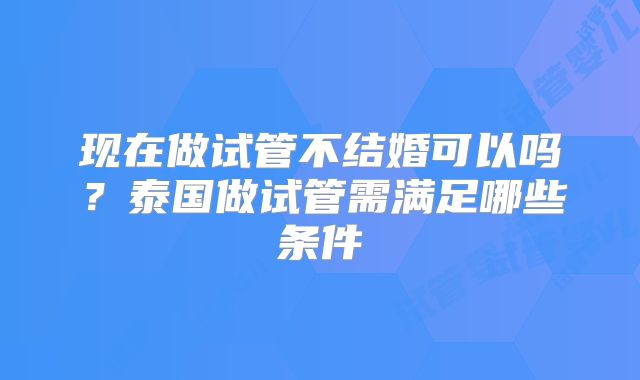 现在做试管不结婚可以吗？泰国做试管需满足哪些条件