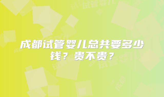 成都试管婴儿总共要多少钱？贵不贵？