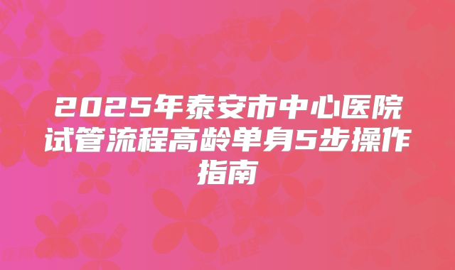 2025年泰安市中心医院试管流程高龄单身5步操作指南