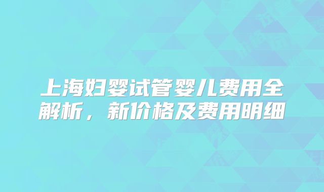 上海妇婴试管婴儿费用全解析，新价格及费用明细