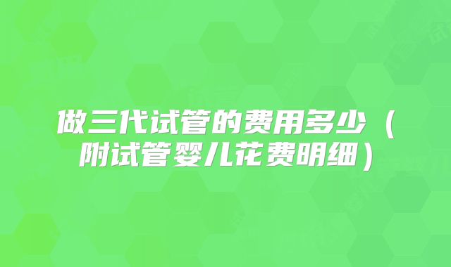 做三代试管的费用多少(附试管婴儿花费明细)