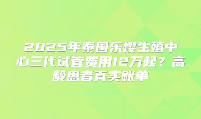 2025年泰国乐樱生殖中心三代试管费用12万起？高龄患者真实账单
