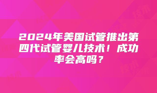 2024年美国试管推出第四代试管婴儿技术!成功率会高吗?
