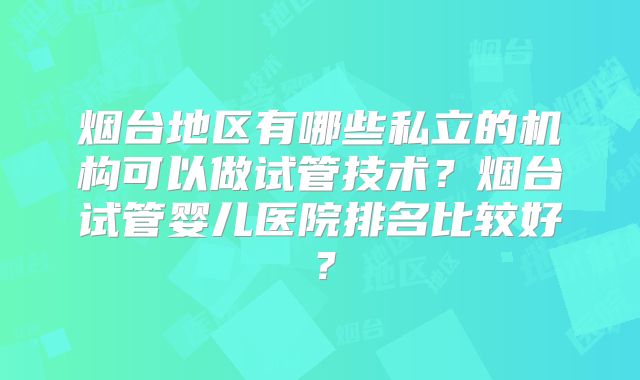 烟台地区有哪些私立的机构可以做试管技术?烟台试管婴儿医院排名比较好?