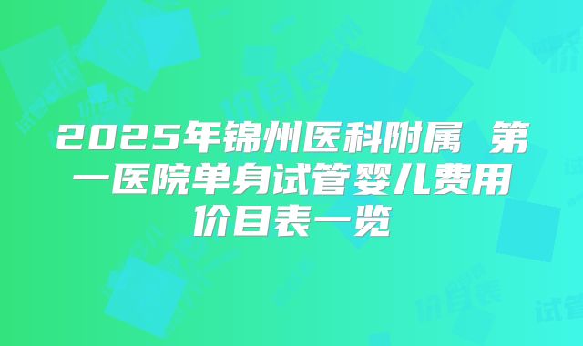 2025年锦州医科附属 第一医院单身试管婴儿费用价目表一览