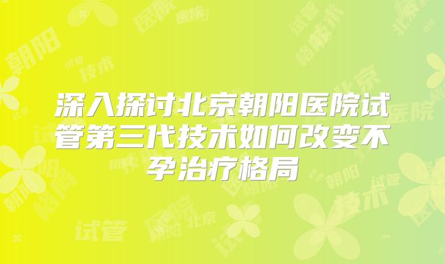 深入探讨北京朝阳医院试管第三代技术如何改变不孕治疗格局